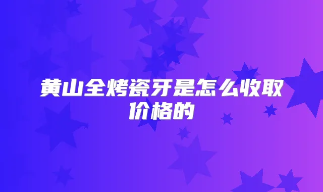 黄山全烤瓷牙是怎么收取价格的
