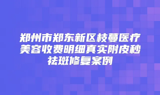 郑州市郑东新区枝蔓医疗美容收费明细真实附皮秒祛斑修复案例