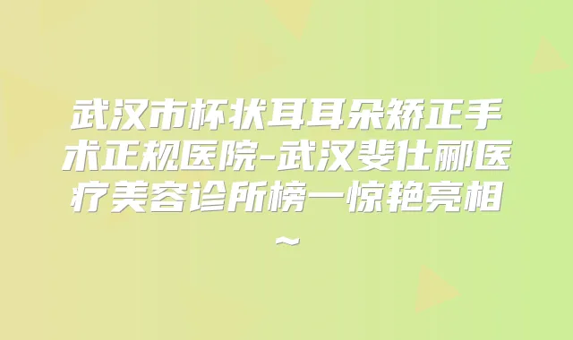 武汉市杯状耳耳朵矫正手术正规医院-武汉斐仕郦医疗美容诊所榜一惊艳亮相~