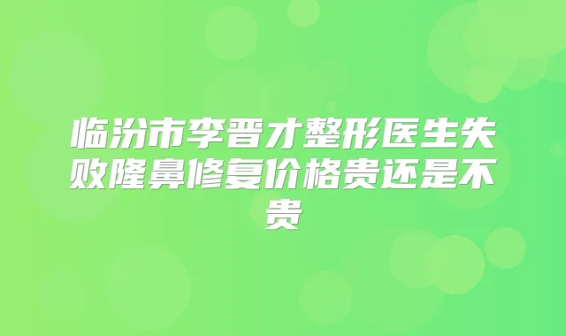 临汾市李晋才整形医生失败隆鼻修复价格贵还是不贵