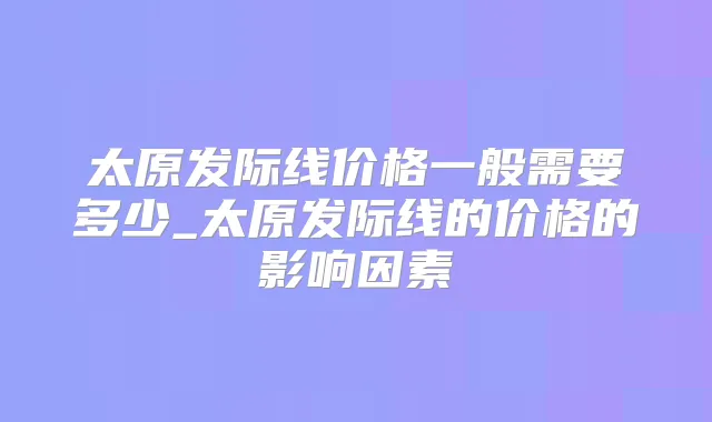 太原发际线价格一般需要多少_太原发际线的价格的影响因素