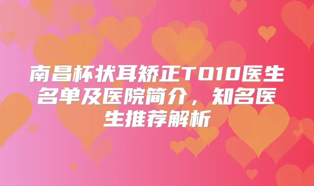 南昌杯状耳矫正TO10医生名单及医院简介，知名医生推荐解析
