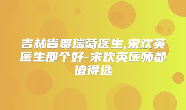 吉林省贾瑞菊医生,宋欢英医生那个好-宋欢英医师都值得选
