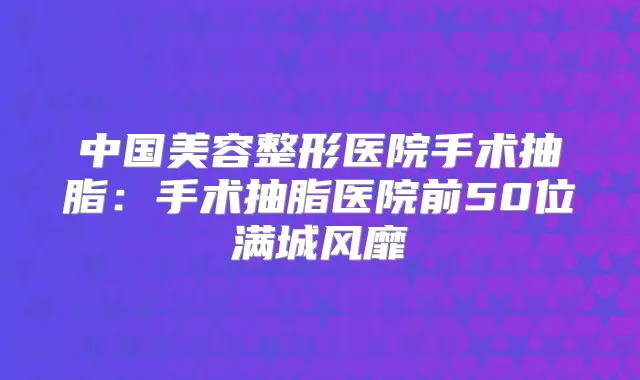 中国美容整形医院手术抽脂：手术抽脂医院前50位满城风靡
