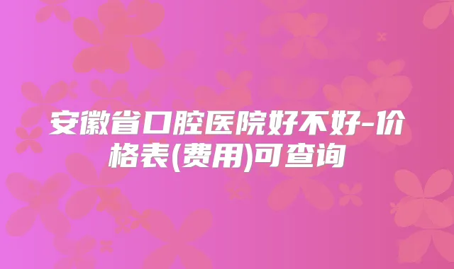 安徽省口腔医院好不好-价格表(费用)可查询
