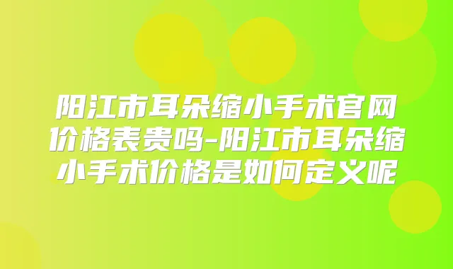 阳江市耳朵缩小手术官网价格表贵吗-阳江市耳朵缩小手术价格是如何定义呢