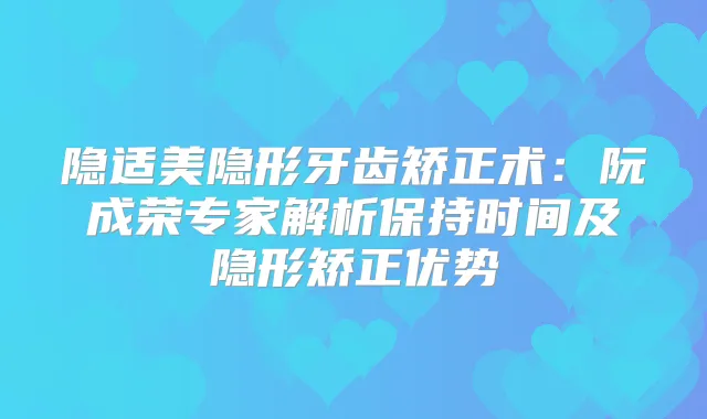 隐适美隐形牙齿矫正术：阮成荣专家解析保持时间及隐形矫正优势