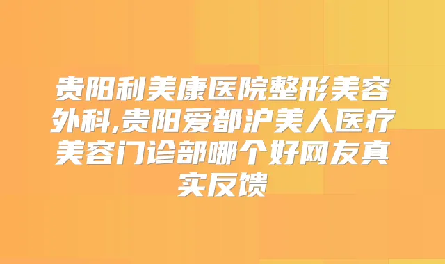 贵阳利美康医院整形美容外科,贵阳爱都沪美人医疗美容门诊部哪个好网友真实反馈