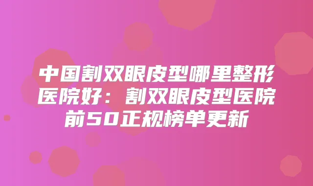 中国割双眼皮型哪里整形医院好:割双眼皮型医院前50正规榜单更新