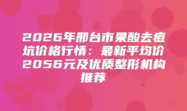 2026年邢台市果酸去痘坑价格行情:新平均价2056元及优质整形机构推荐