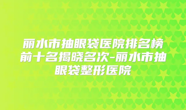 丽水市抽眼袋医院排名榜前十名揭晓名次-丽水市抽眼袋整形医院