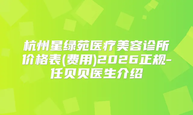 杭州星绿苑医疗美容诊所价格表(费用)2026正规-任贝贝医生介绍