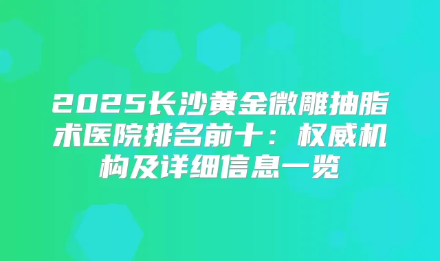 2025长沙黄金微雕抽脂术医院排名前十:机构及详细信息一览