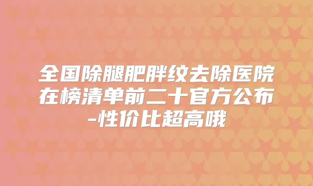 全国除腿肥胖纹去除医院在榜清单前二十官方公布-性价比超高哦