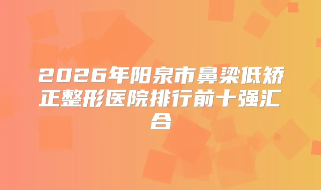 2026年阳泉市鼻梁低矫正整形医院排行前十强汇合