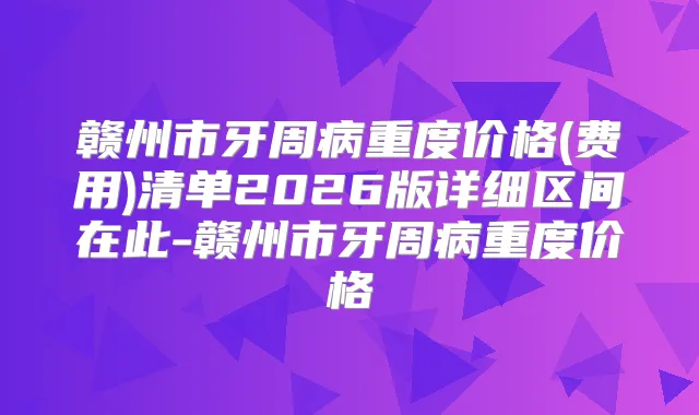 赣州市牙周病重度价格(费用)清单2026版详细区间在此-赣州市牙周病重度价格