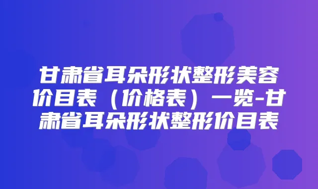 甘肃省耳朵形状整形美容价目表（价格表）一览-甘肃省耳朵形状整形价目表
