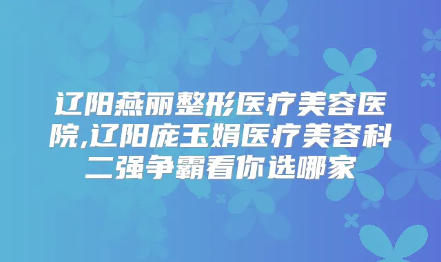 辽阳燕丽整形医疗美容医院,辽阳庞玉娟医疗美容科二强争霸看你选哪家