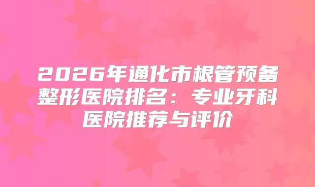 2026年通化市根管预备整形医院排名：专业牙科医院推荐与评价
