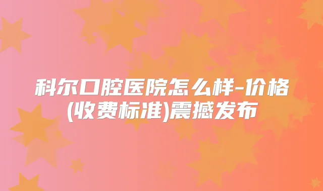 科尔口腔医院怎么样-价格(收费标准)震撼发布