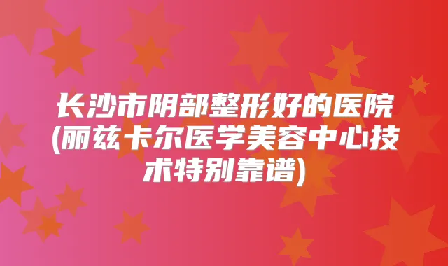 长沙市阴部整形好的医院(丽兹卡尔医学美容中心技术特别靠谱)