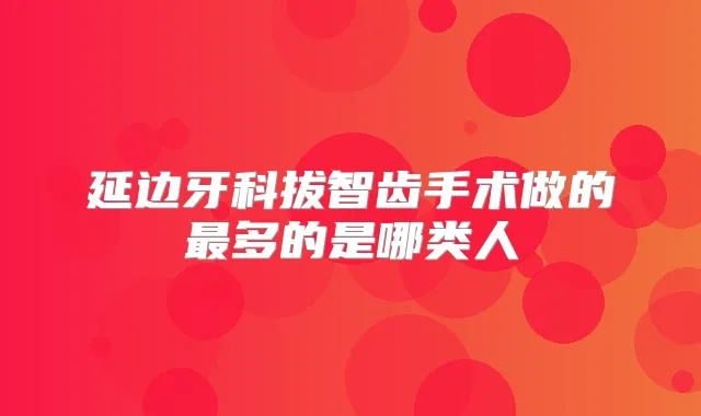 延边牙科拔智齿手术做的多的是哪类人