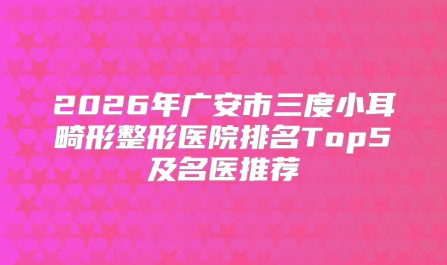 2026年广安市三度小耳畸形整形医院排名Top5及名医推荐