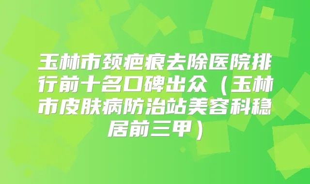 玉林市颈疤痕去除医院排行前十名口碑出众（玉林市皮肤病防治站美容科稳居前三甲）