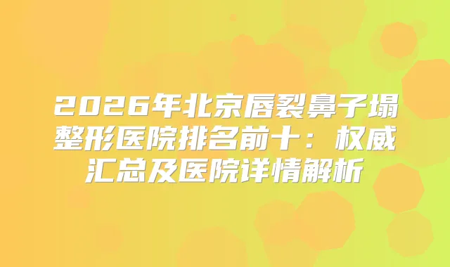 2026年北京唇裂鼻子塌整形医院排名前十：汇总及医院详情解析