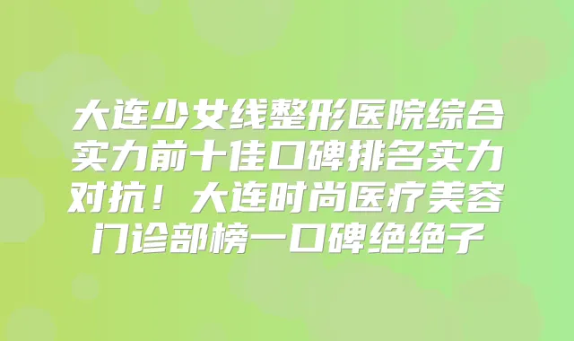 大连少女线整形医院综合实力前十佳口碑排名实力对抗！大连时尚医疗美容门诊部榜一口碑绝绝子