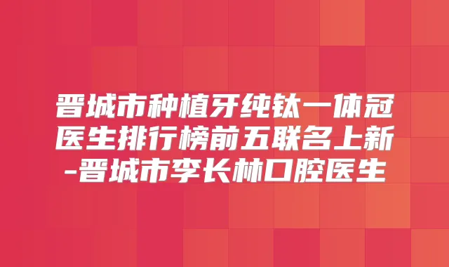 晋城市种植牙纯钛一体冠医生排行榜前五联名上新-晋城市李长林口腔医生