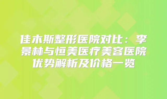 佳木斯整形医院对比：李景林与恒美医疗美容医院优势解析及价格一览