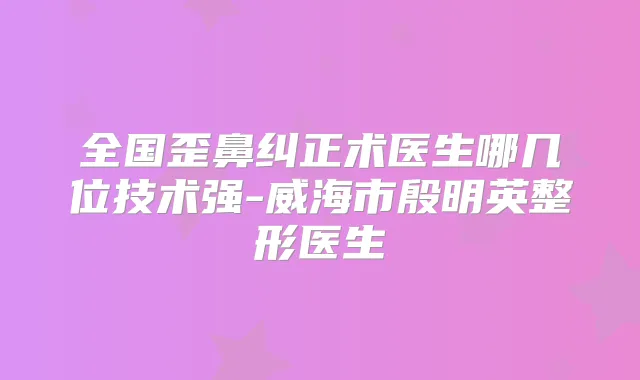 全国歪鼻纠正术医生哪几位技术强-威海市殷明英整形医生