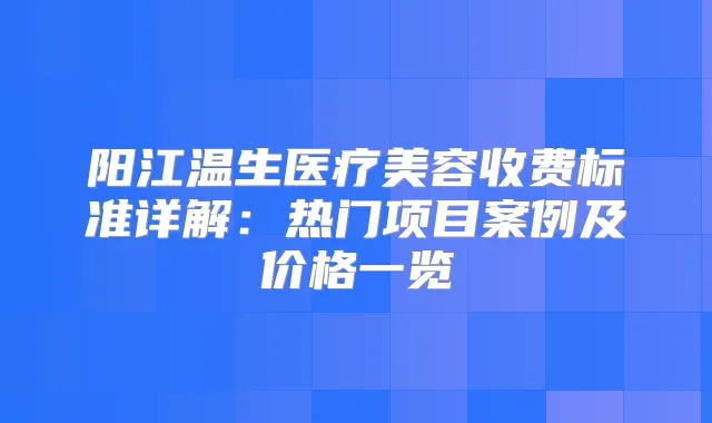 阳江温生医疗美容收费标准详解：热门项目案例及价格一览