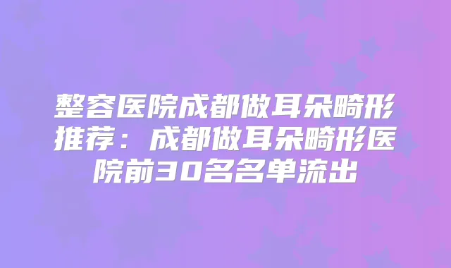 整容医院成都做耳朵畸形推荐：成都做耳朵畸形医院前30名名单流出