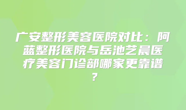 广安整形美容医院对比:阿蓝整形医院与岳池艺晨医疗美容门诊部哪家更靠谱?
