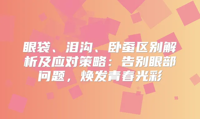 眼袋、泪沟、卧蚕区别解析及应对策略：告别眼部问题，焕发青春光彩