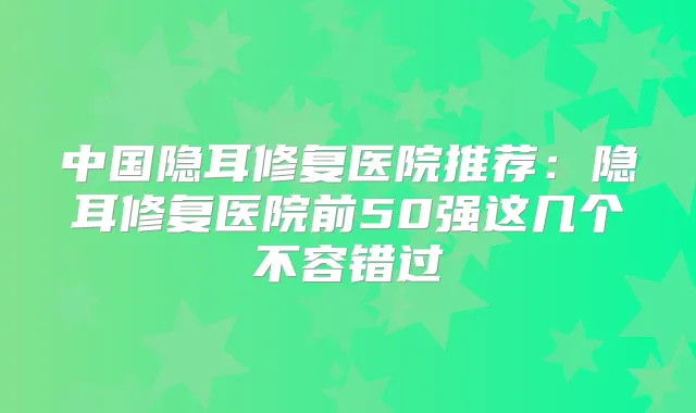 中国隐耳修复医院推荐：隐耳修复医院前50强这几个不容错过