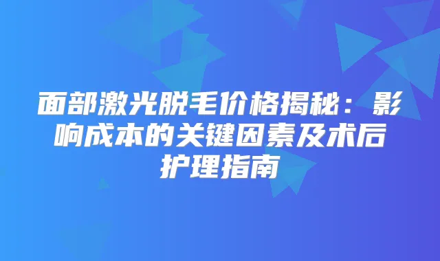 面部激光脱毛价格揭秘：影响成本的关键因素及术后护理指南