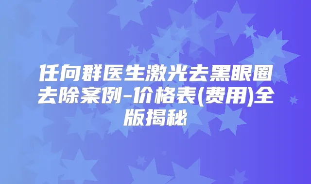 任向群医生激光去黑眼圈去除案例-价格表(费用)全版揭秘
