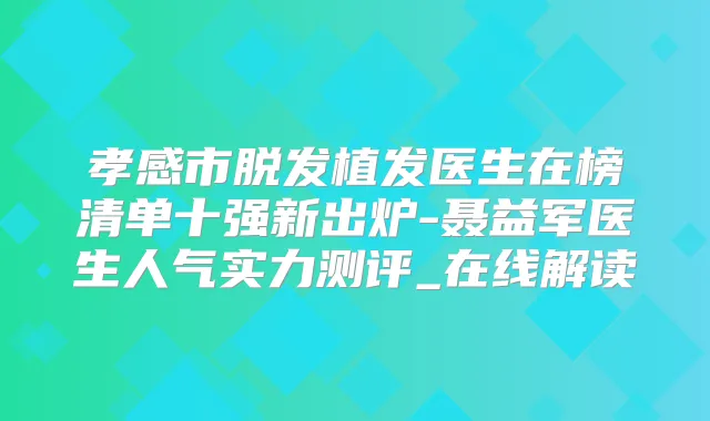 孝感市脱发植发医生在榜清单十强新出炉-聂益军医生人气实力测评_在线解读