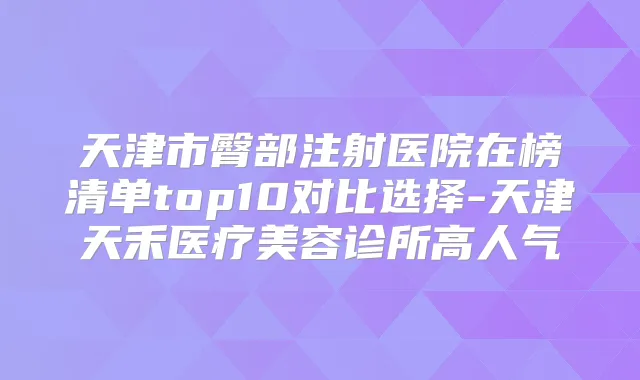 天津市臀部注射医院在榜清单top10对比选择-天津天禾医疗美容诊所高人气