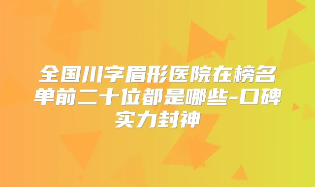 全国川字眉形医院在榜名单前二十位都是哪些-口碑实力封神