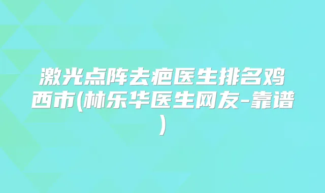激光点阵去疤医生排名鸡西市(林乐华医生网友-靠谱)
