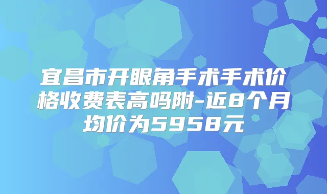 宜昌市开眼角手术手术价格收费表高吗附-近8个月均价为5958元