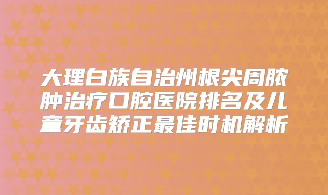 大理白族自治州根尖周脓肿口腔医院排名及儿童牙齿矫正佳时机解析