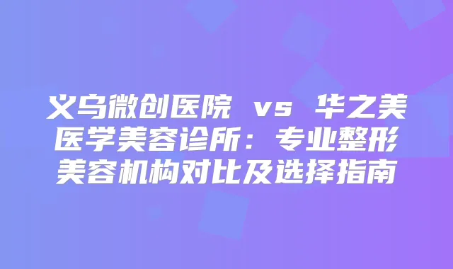 义乌微创医院 vs 华之美医学美容诊所：专业整形美容机构对比及选择指南