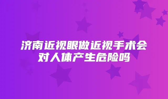 济南近视眼做近视手术会对人体产生危险吗