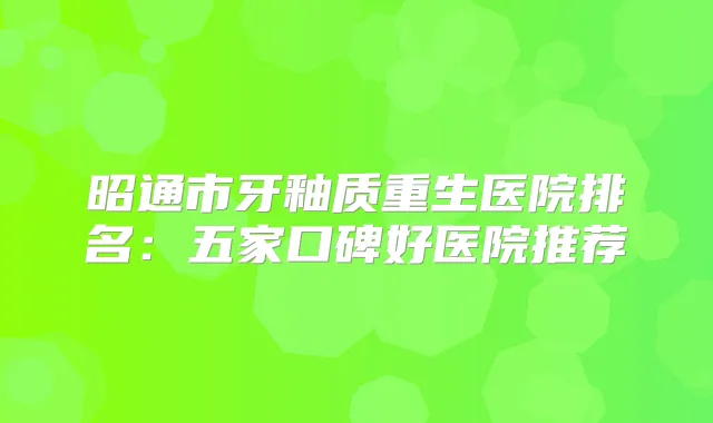 昭通市牙釉质重生医院排名：五家口碑好医院推荐