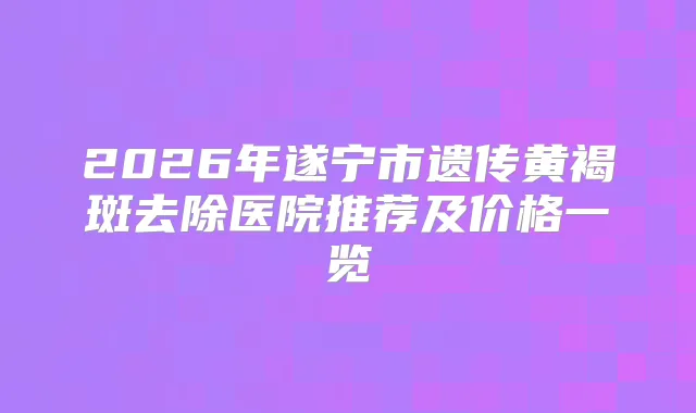 2026年遂宁市遗传黄褐斑去除医院推荐及价格一览